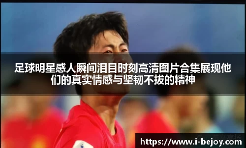 足球明星感人瞬间泪目时刻高清图片合集展现他们的真实情感与坚韧不拔的精神